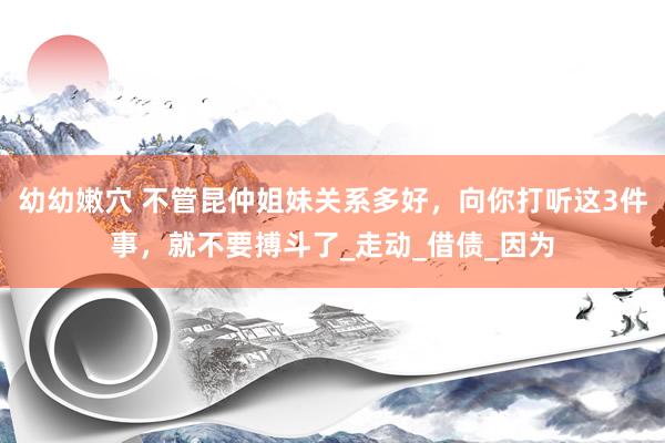 幼幼嫩穴 不管昆仲姐妹关系多好，向你打听这3件事，就不要搏斗了_走动_借债_因为