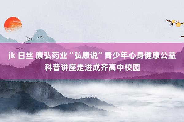 jk 白丝 康弘药业“弘康说”青少年心身健康公益科普讲座走进成齐高中校园