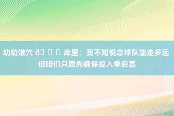 幼幼嫩穴 😈库里：我不知说念球队能走多远 但咱们只思先确保投入季后赛