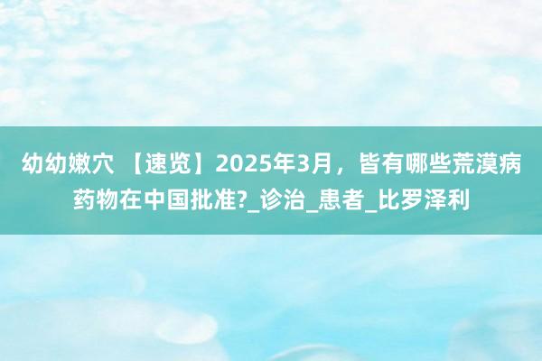 幼幼嫩穴 【速览】2025年3月，皆有哪些荒漠病药物在中国批准?_诊治_患者_比罗泽利