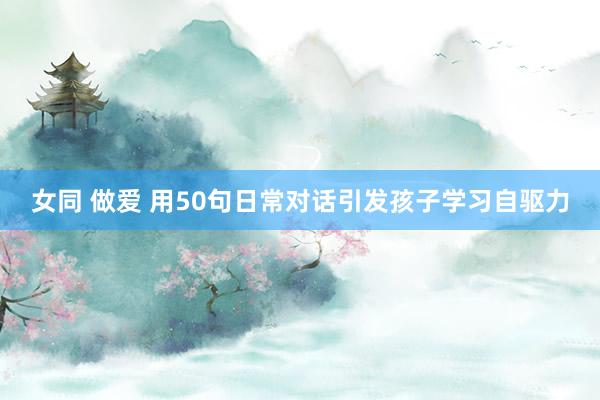 女同 做爱 用50句日常对话引发孩子学习自驱力