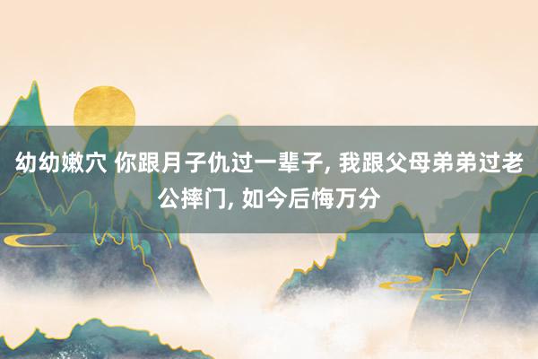 幼幼嫩穴 你跟月子仇过一辈子， 我跟父母弟弟过老公摔门， 如今后悔万分