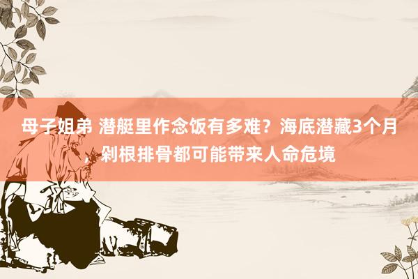 母子姐弟 潜艇里作念饭有多难？海底潜藏3个月，剁根排骨都可能带来人命危境