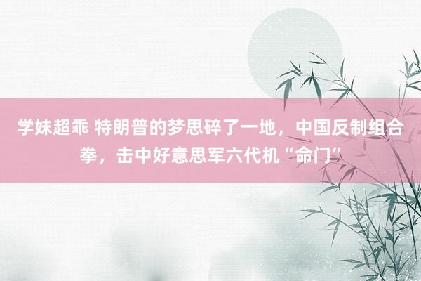 学妹超乖 特朗普的梦思碎了一地，中国反制组合拳，击中好意思军六代机“命门”