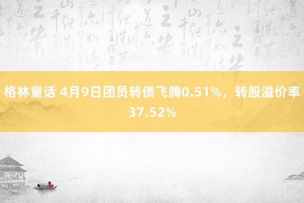 格林童话 4月9日团员转债飞腾0.51%，转股溢价率37.52%
