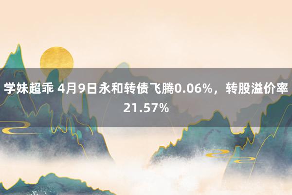 学妹超乖 4月9日永和转债飞腾0.06%，转股溢价率21.57%
