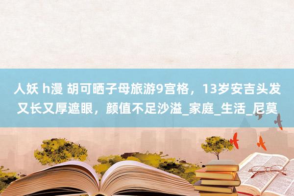 人妖 h漫 胡可晒子母旅游9宫格，13岁安吉头发又长又厚遮眼，颜值不足沙溢_家庭_生活_尼莫