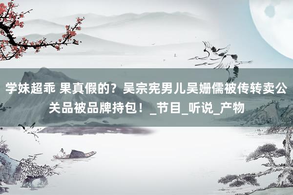 学妹超乖 果真假的？吴宗宪男儿吴姗儒被传转卖公关品被品牌持包！_节目_听说_产物
