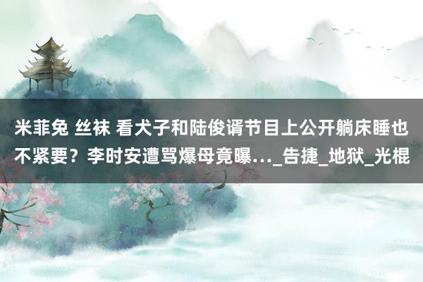 米菲兔 丝袜 看犬子和陆俊谞节目上公开躺床睡也不紧要？李时安遭骂爆母竟曝…_告捷_地狱_光棍