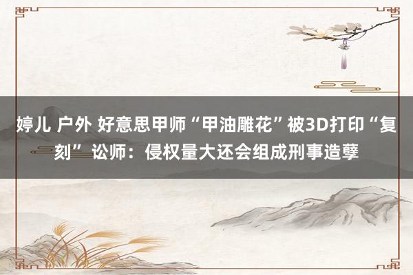 婷儿 户外 好意思甲师“甲油雕花”被3D打印“复刻” 讼师：侵权量大还会组成刑事造孽