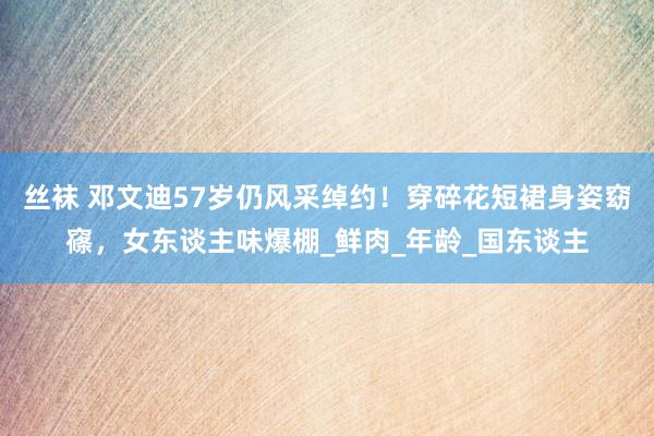 丝袜 邓文迪57岁仍风采绰约！穿碎花短裙身姿窈窱，女东谈主味爆棚_鲜肉_年龄_国东谈主