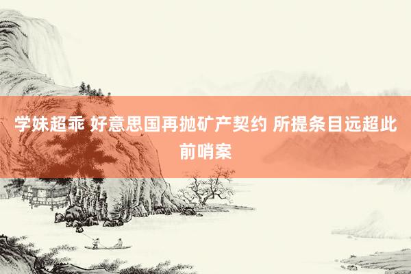 学妹超乖 好意思国再抛矿产契约 所提条目远超此前哨案