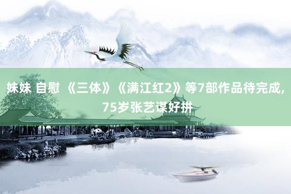 妹妹 自慰 《三体》《满江红2》等7部作品待完成， 75岁张艺谋好拼