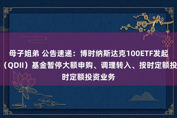 母子姐弟 公告速递：博时纳斯达克100ETF发起式皆集（QDII）基金暂停大额申购、调理转入、按时定额投资业务