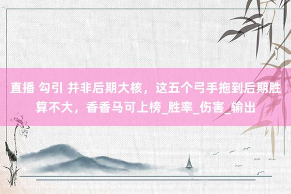直播 勾引 并非后期大核，这五个弓手拖到后期胜算不大，香香马可上榜_胜率_伤害_输出