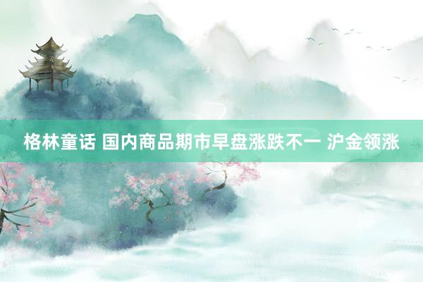 格林童话 国内商品期市早盘涨跌不一 沪金领涨