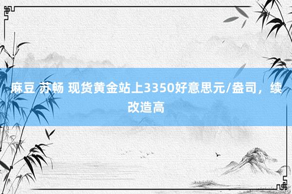 麻豆 苏畅 现货黄金站上3350好意思元/盎司，续改造高