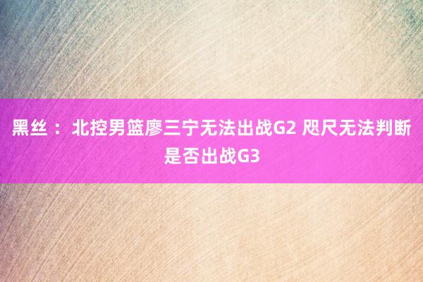 黑丝 ：北控男篮廖三宁无法出战G2 咫尺无法判断是否出战G3