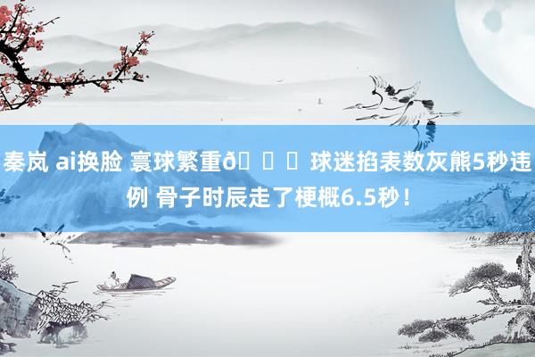 秦岚 ai换脸 寰球繁重👀球迷掐表数灰熊5秒违例 骨子时辰走了梗概6.5秒！