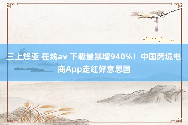 三上悠亚 在线av 下载量暴增940%！中国跨境电商App走红好意思国
