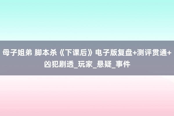 母子姐弟 脚本杀《下课后》电子版复盘+测评贯通+凶犯剧透_玩家_悬疑_事件