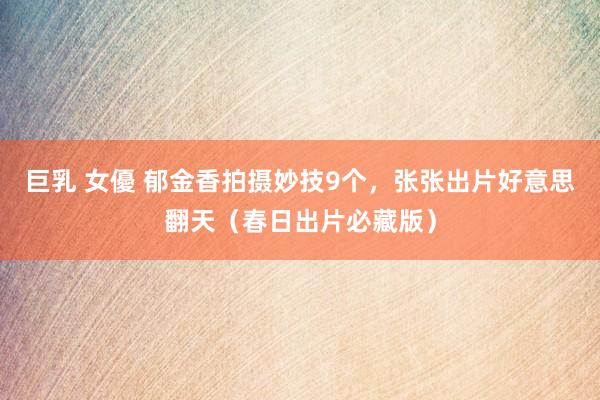 巨乳 女優 郁金香拍摄妙技9个，张张出片好意思翻天（春日出片必藏版）