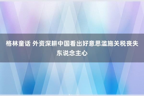 格林童话 外资深耕中国看出好意思滥施关税丧失东说念主心