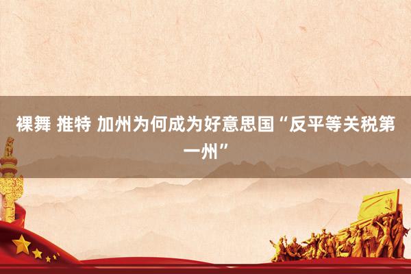 裸舞 推特 加州为何成为好意思国“反平等关税第一州”