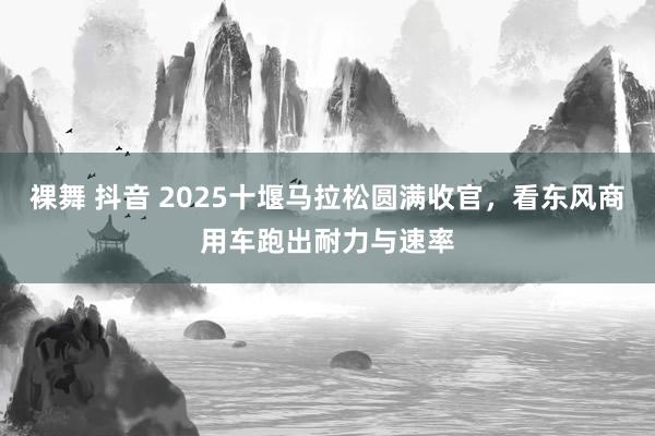 裸舞 抖音 2025十堰马拉松圆满收官，看东风商用车跑出耐力与速率