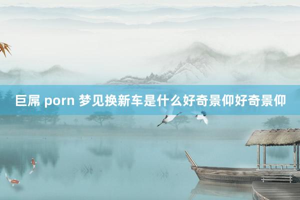巨屌 porn 梦见换新车是什么好奇景仰好奇景仰
