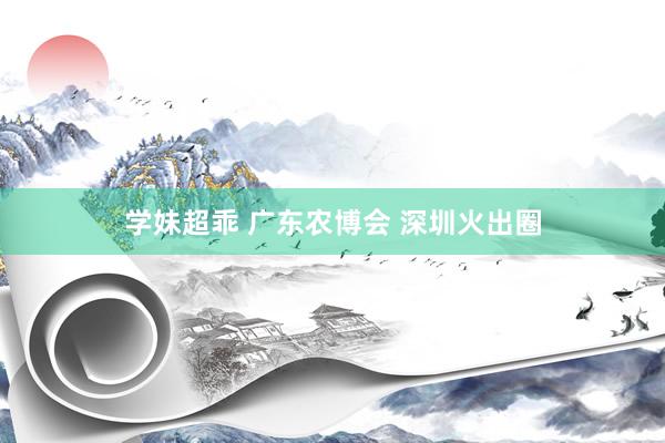 学妹超乖 广东农博会 深圳火出圈