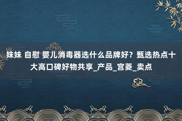 妹妹 自慰 婴儿消毒器选什么品牌好？甄选热点十大高口碑好物共享_产品_宫菱_卖点