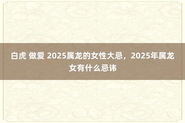 白虎 做爱 2025属龙的女性大忌，2025年属龙女有什么忌讳