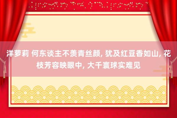 洋萝莉 何东谈主不羡青丝颜， 犹及红豆香如山， 花枝芳容映眼中， 大千寰球实难见