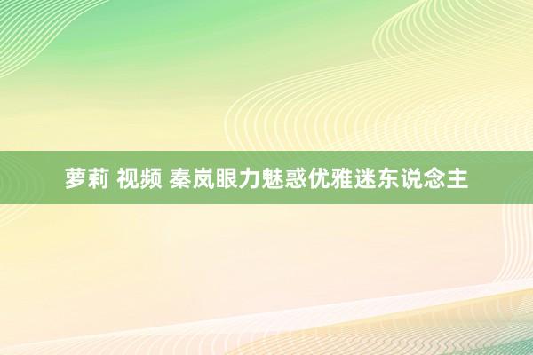 萝莉 视频 秦岚眼力魅惑优雅迷东说念主