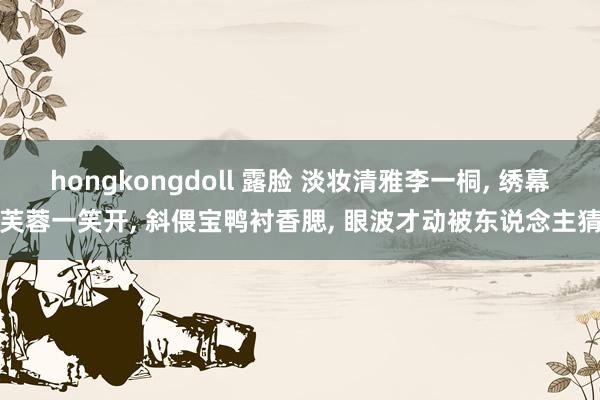 hongkongdoll 露脸 淡妆清雅李一桐， 绣幕芙蓉一笑开， 斜偎宝鸭衬香腮， 眼波才动被东说念主猜