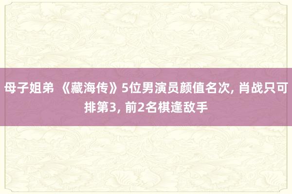 母子姐弟 《藏海传》5位男演员颜值名次， 肖战只可排第3， 前2名棋逢敌手