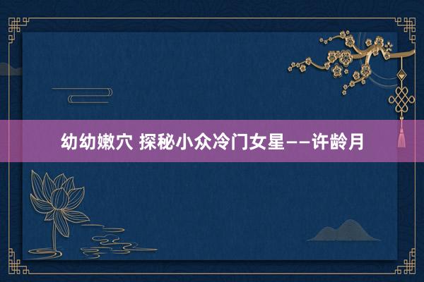 幼幼嫩穴 探秘小众冷门女星——许龄月